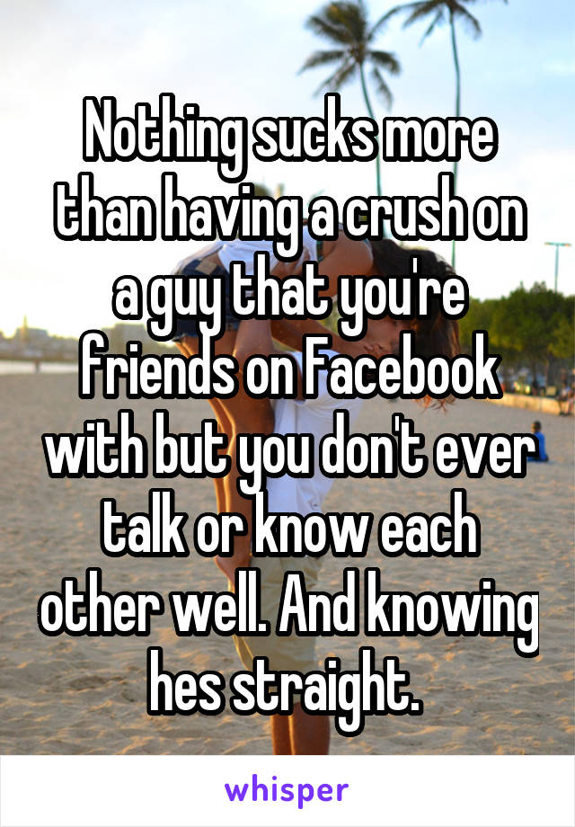 Nothing sucks more than having a crush on a guy that you're friends on Facebook with but you don't ever talk or know each other well. And knowing hes straight. 