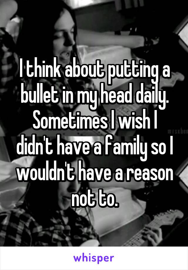 I think about putting a bullet in my head daily. Sometimes I wish I didn't have a family so I wouldn't have a reason not to.