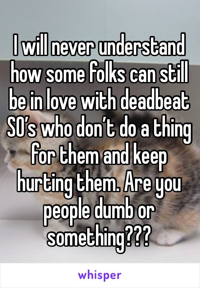 I will never understand how some folks can still be in love with deadbeat SO’s who don’t do a thing for them and keep hurting them. Are you people dumb or something???