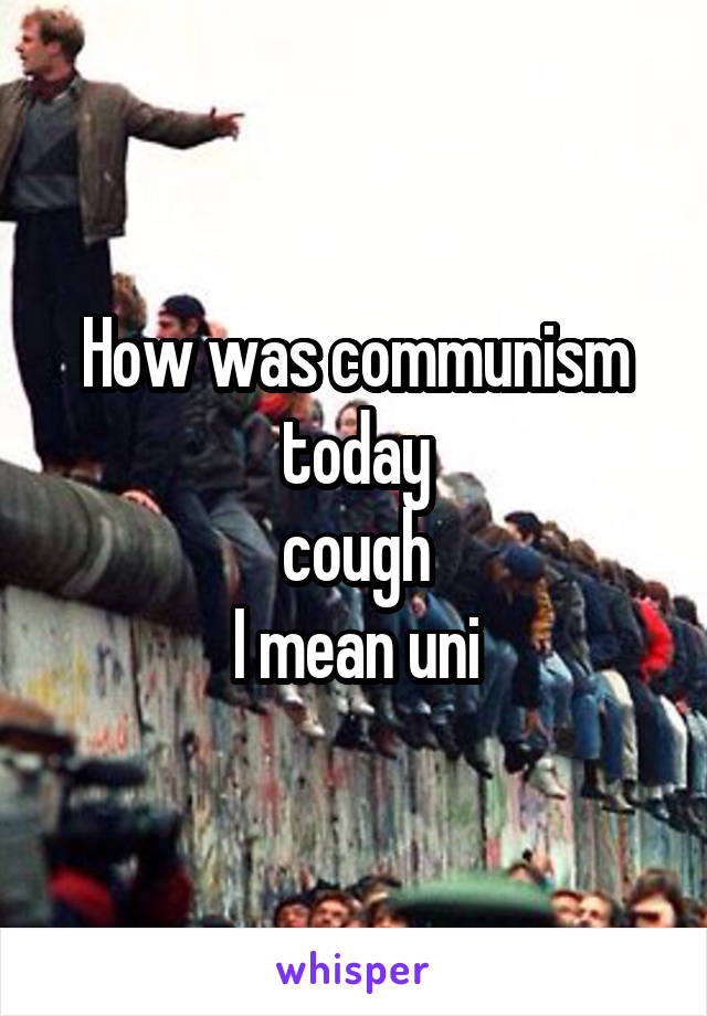 How was communism today
 cough 
I mean uni