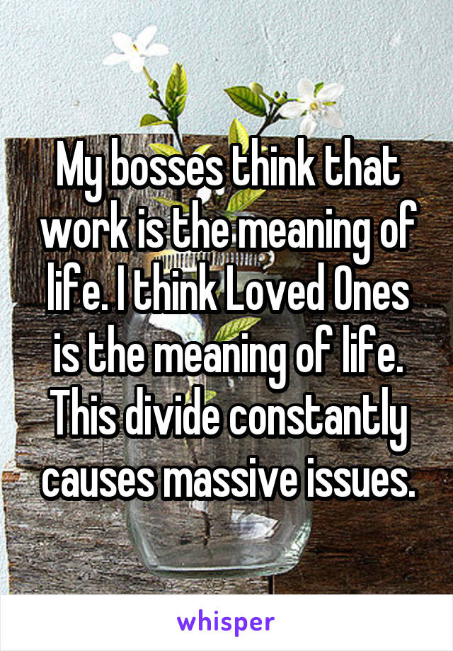 My bosses think that work is the meaning of life. I think Loved Ones is the meaning of life. This divide constantly causes massive issues.