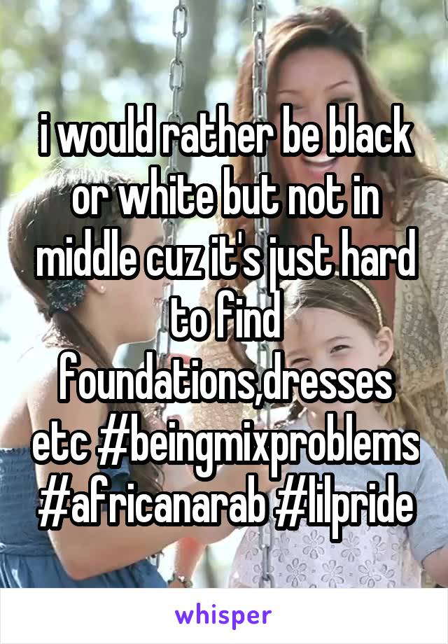 i would rather be black or white but not in middle cuz it's just hard to find foundations,dresses etc #beingmixproblems #africanarab #lilpride