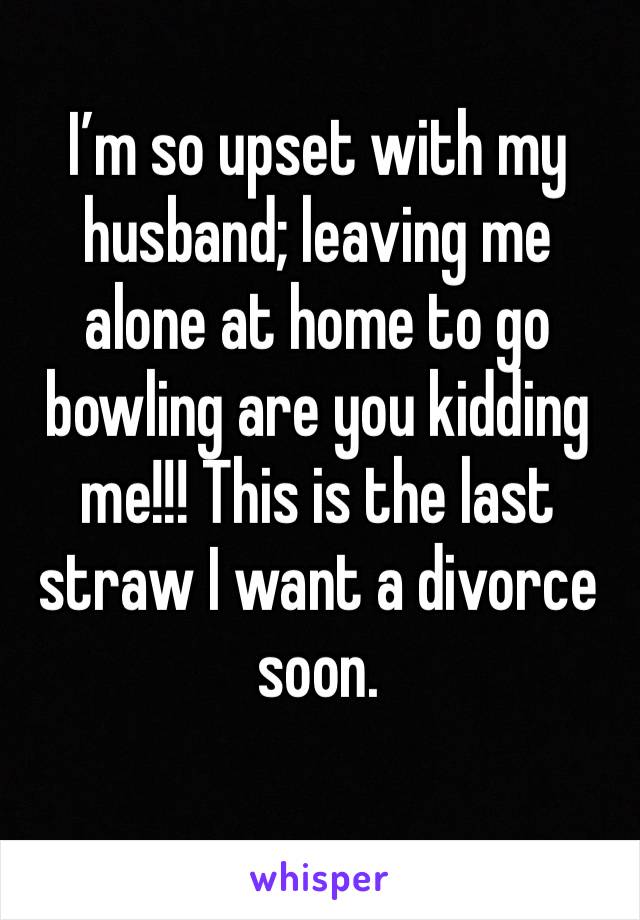 I’m so upset with my husband; leaving me alone at home to go bowling are you kidding me!!! This is the last straw I want a divorce soon.