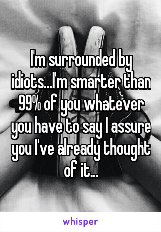 I'm surrounded by idiots...I'm smarter than 99% of you whatever you have to say I assure you I've already thought of it...