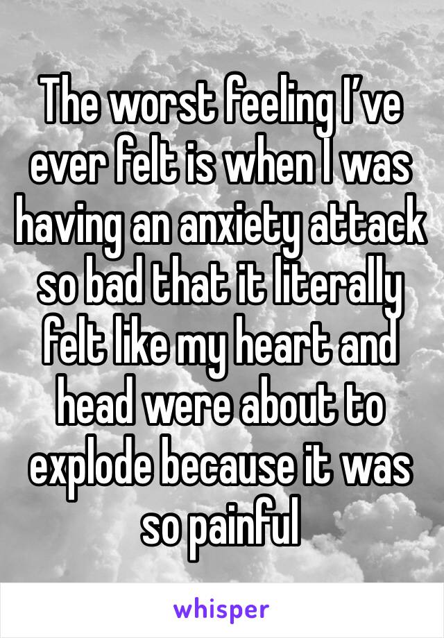 The worst feeling I’ve ever felt is when I was having an anxiety attack so bad that it literally felt like my heart and head were about to explode because it was so painful 