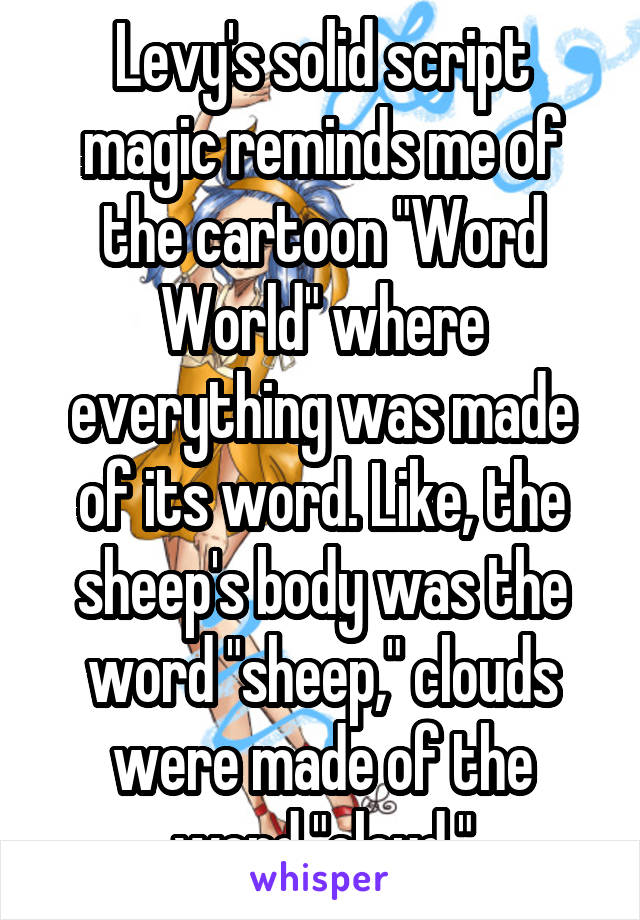 Levy's solid script magic reminds me of the cartoon "Word World" where everything was made of its word. Like, the sheep's body was the word "sheep," clouds were made of the word "cloud."