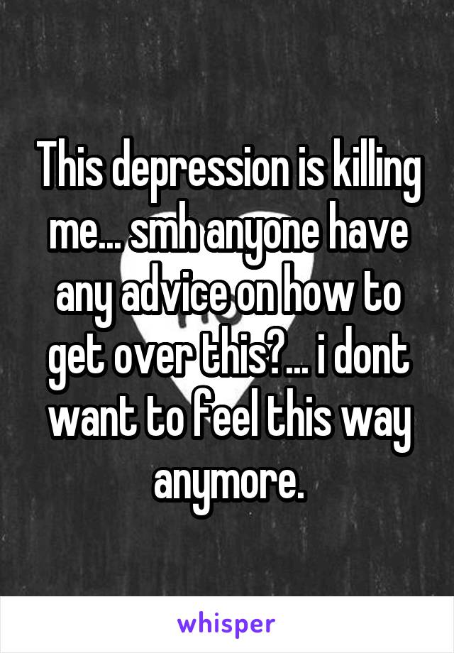 This depression is killing me... smh anyone have any advice on how to get over this?... i dont want to feel this way anymore.