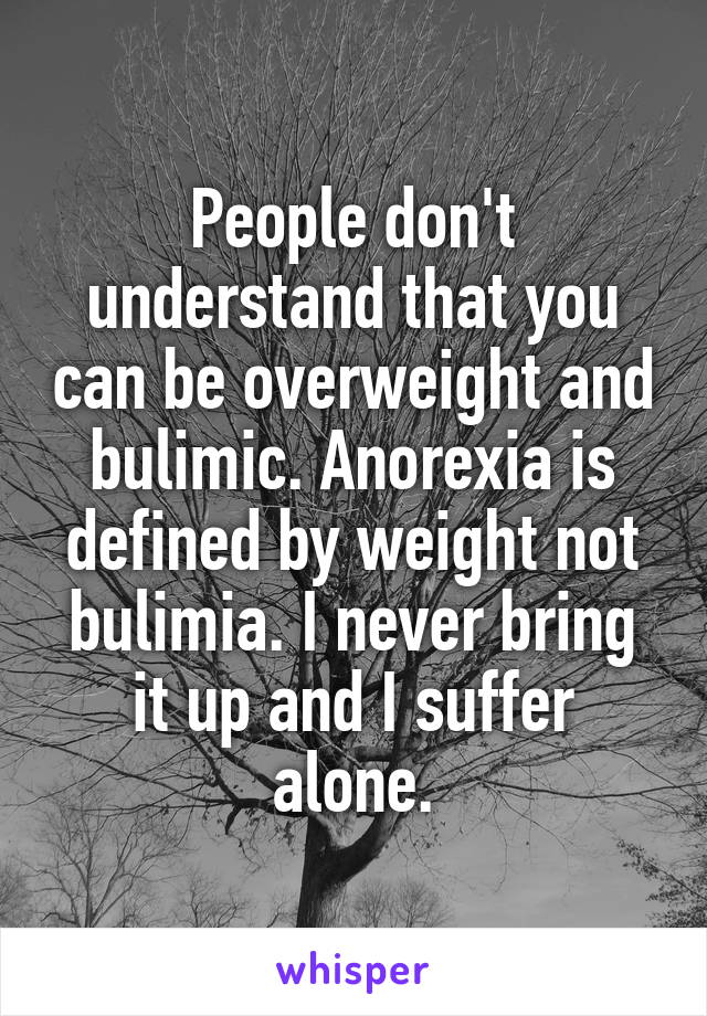 People don't understand that you can be overweight and bulimic. Anorexia is defined by weight not bulimia. I never bring it up and I suffer alone.