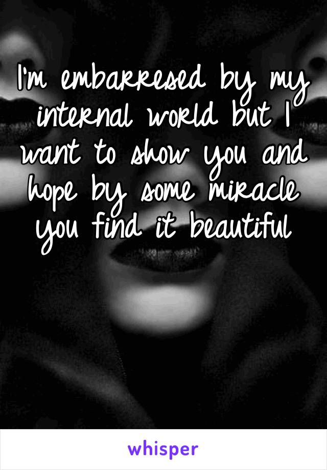 I’m embarresed by my internal world but I want to show you and hope by some miracle you find it beautiful 