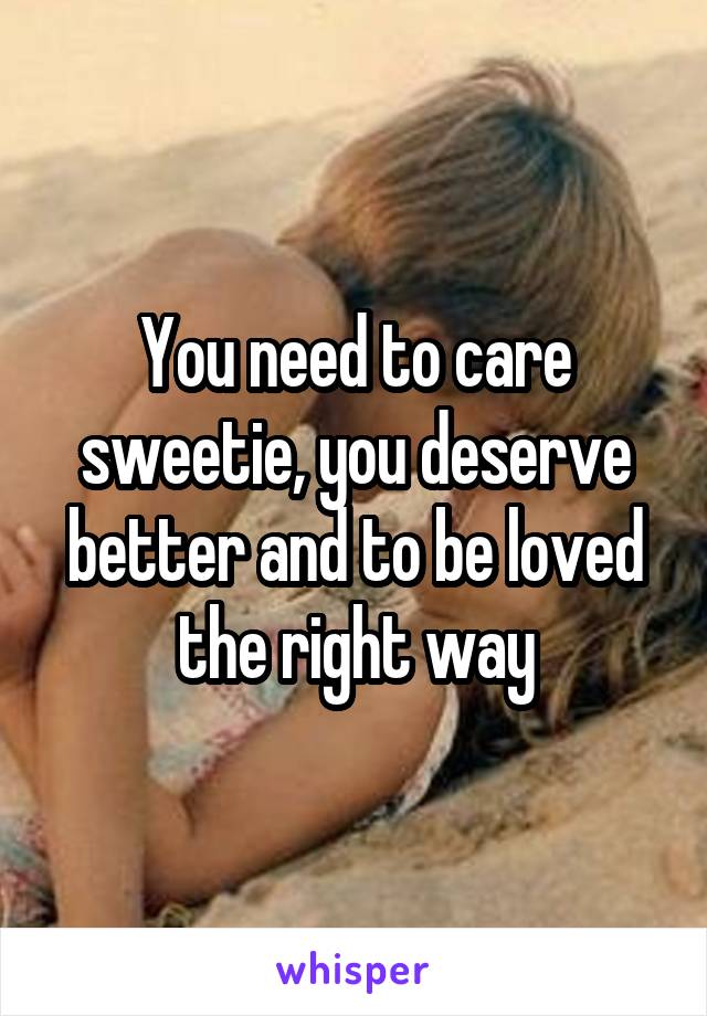 You need to care sweetie, you deserve better and to be loved the right way