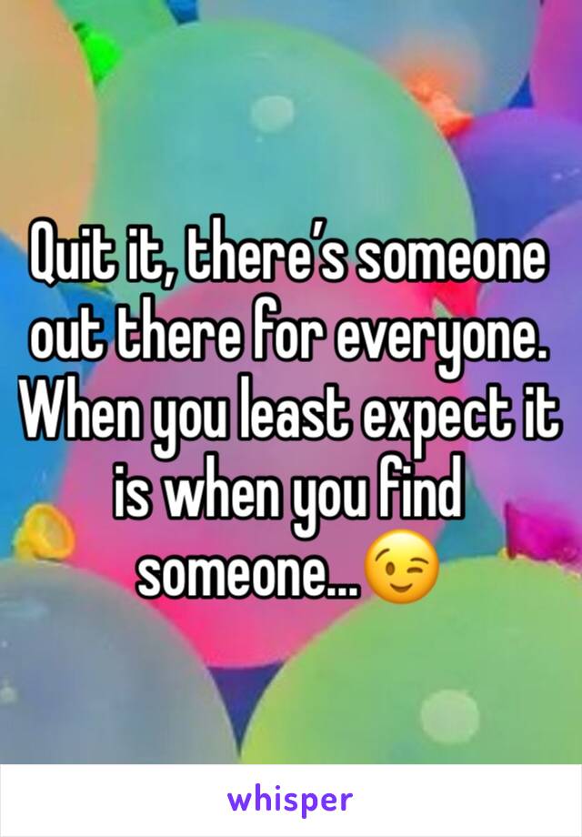 Quit it, there’s someone out there for everyone. When you least expect it is when you find someone...😉