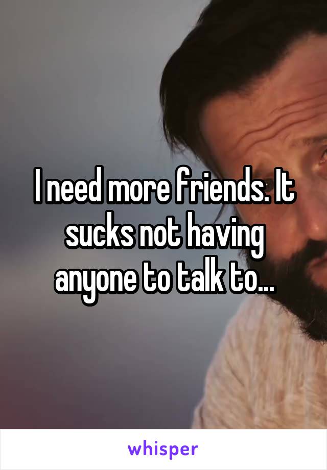 I need more friends. It sucks not having anyone to talk to...