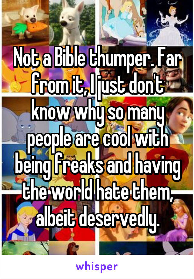 Not a Bible thumper. Far from it, I just don't know why so many people are cool with being freaks and having the world hate them, albeit deservedly.