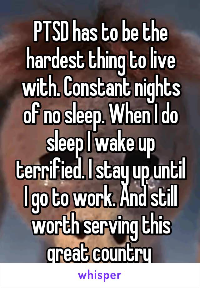 PTSD has to be the hardest thing to live with. Constant nights of no sleep. When I do sleep I wake up terrified. I stay up until I go to work. And still worth serving this great country 