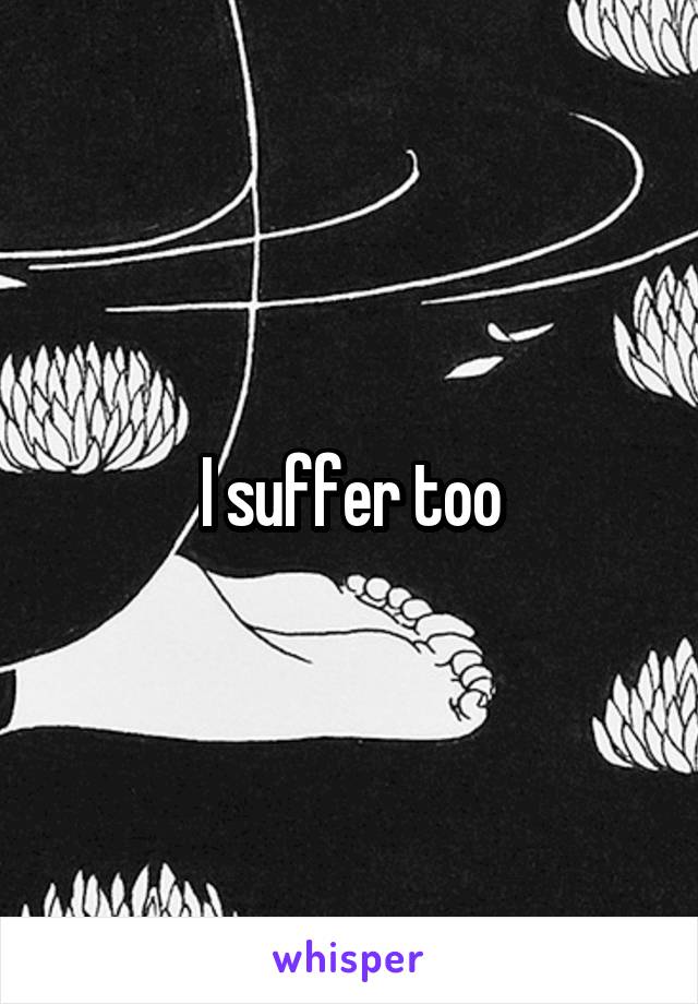 I suffer too