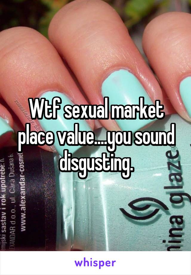 Wtf sexual market place value....you sound disgusting.