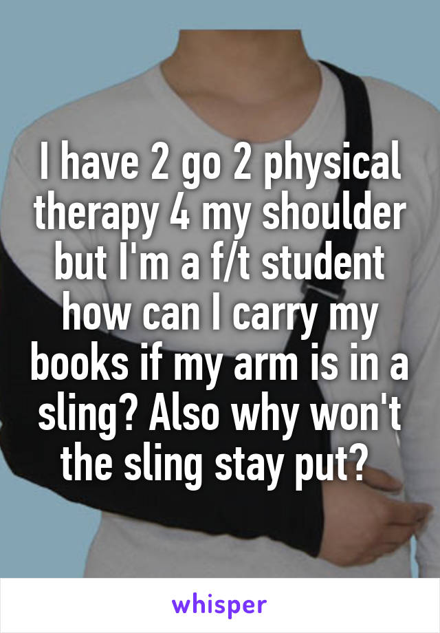 I have 2 go 2 physical therapy 4 my shoulder but I'm a f/t student how can I carry my books if my arm is in a sling? Also why won't the sling stay put? 