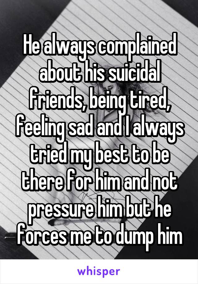 He always complained about his suicidal friends, being tired, feeling sad and I always tried my best to be there for him and not pressure him but he forces me to dump him