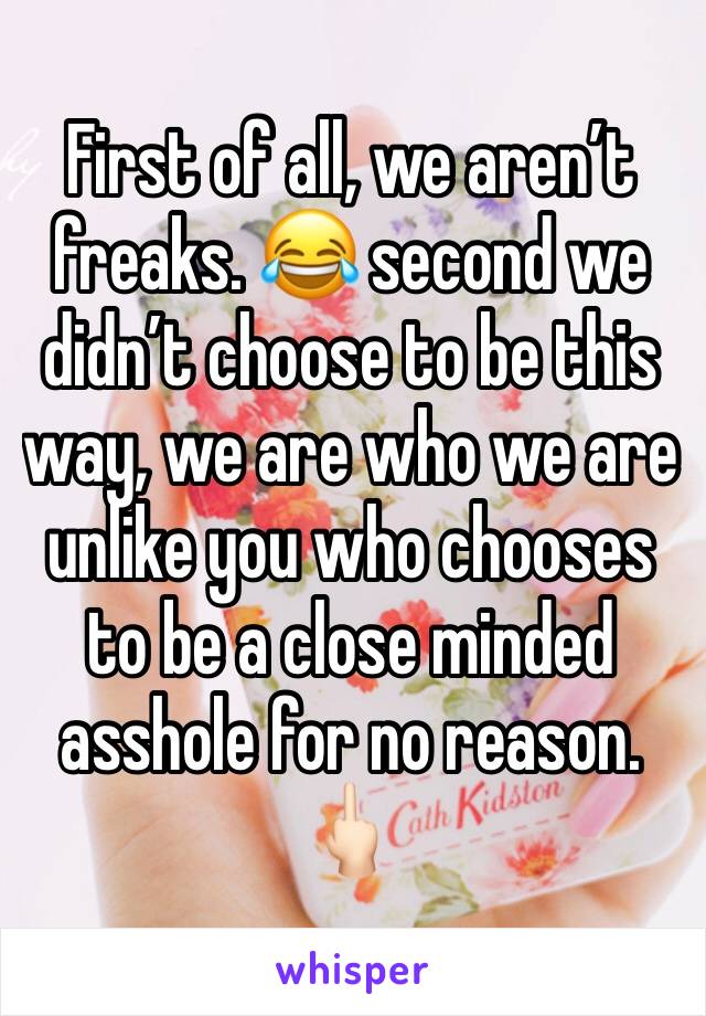 First of all, we aren’t freaks. 😂 second we didn’t choose to be this way, we are who we are unlike you who chooses to be a close minded asshole for no reason. 🖕🏻