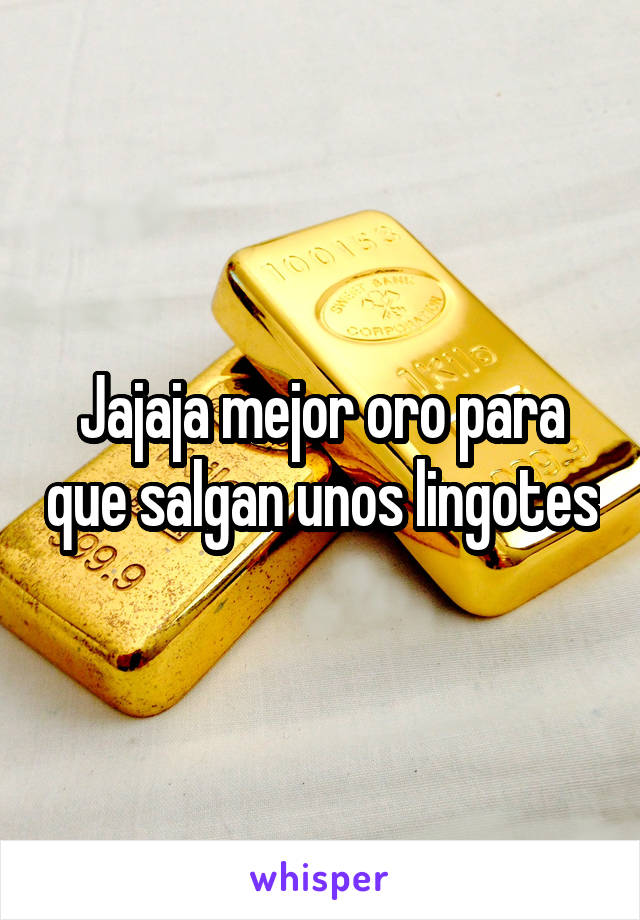 Jajaja mejor oro para que salgan unos lingotes