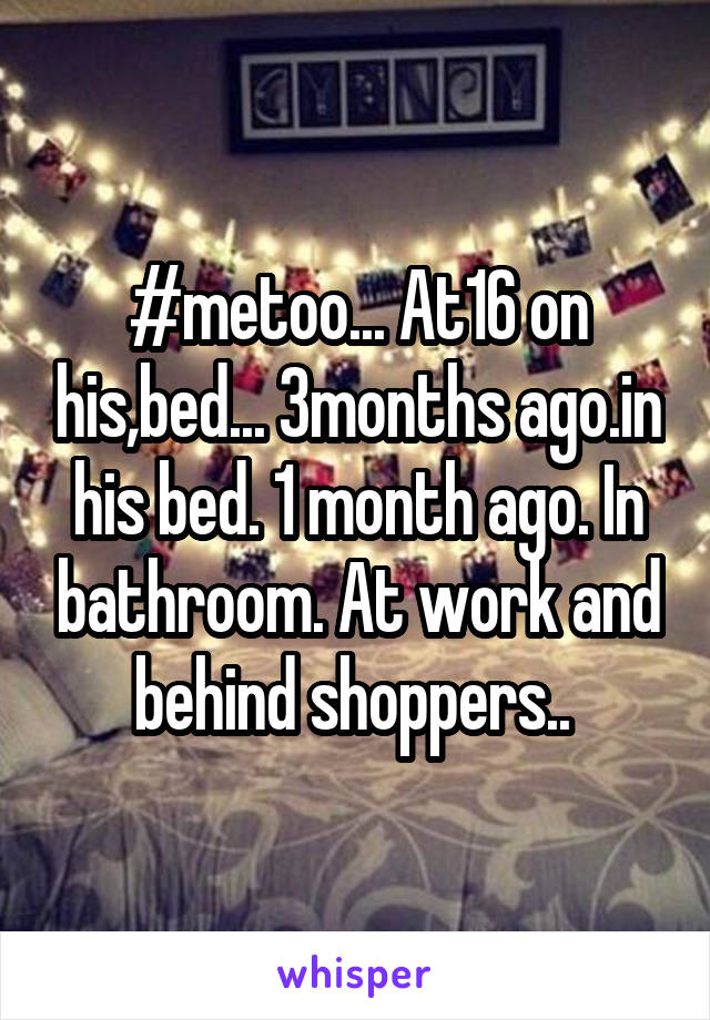 #metoo... At16 on his,bed... 3months ago.in his bed. 1 month ago. In bathroom. At work and behind shoppers.. 