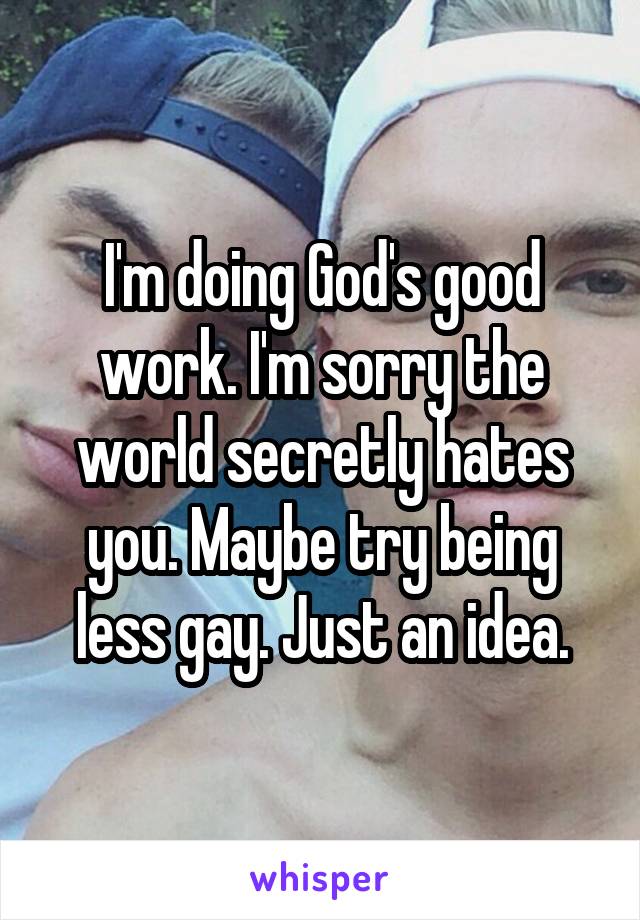 I'm doing God's good work. I'm sorry the world secretly hates you. Maybe try being less gay. Just an idea.