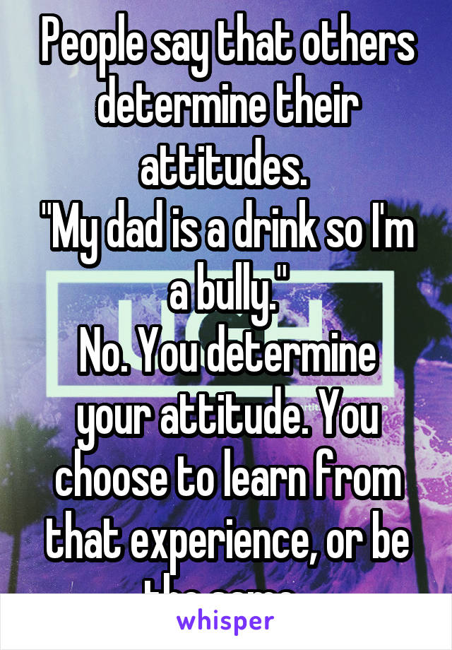 People say that others determine their attitudes. 
"My dad is a drink so I'm a bully."
No. You determine your attitude. You choose to learn from that experience, or be the same. 