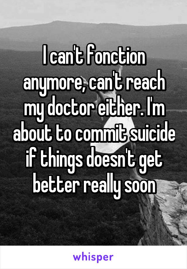 I can't fonction anymore, can't reach my doctor either. I'm about to commit suicide if things doesn't get better really soon
