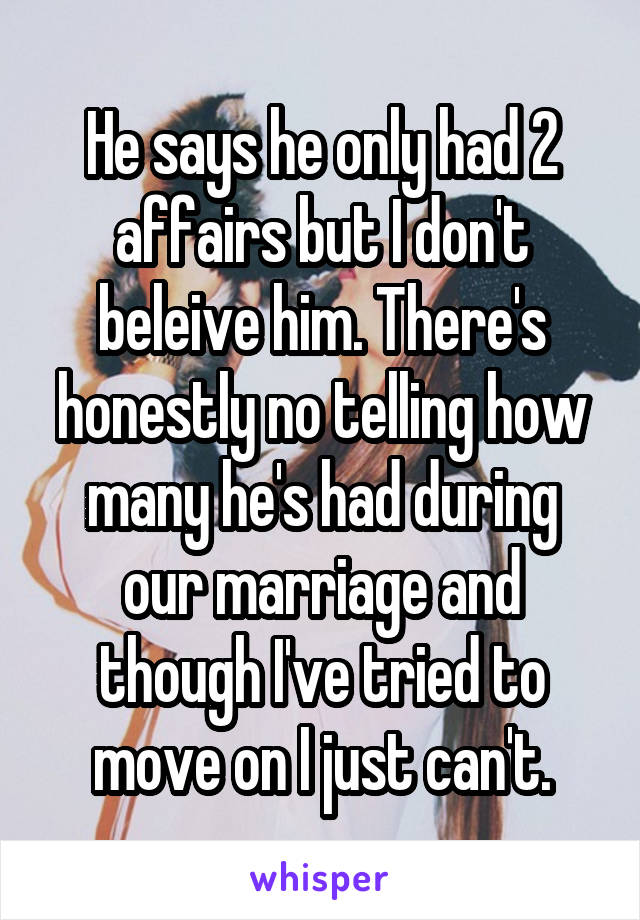 He says he only had 2 affairs but I don't beleive him. There's honestly no telling how many he's had during our marriage and though I've tried to move on I just can't.