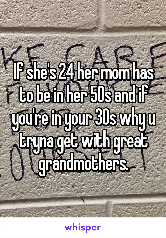 If she's 24 her mom has to be in her 50s and if you're in your 30s why u tryna get with great grandmothers.