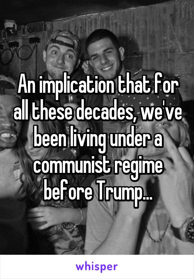 An implication that for all these decades, we've been living under a communist regime before Trump...