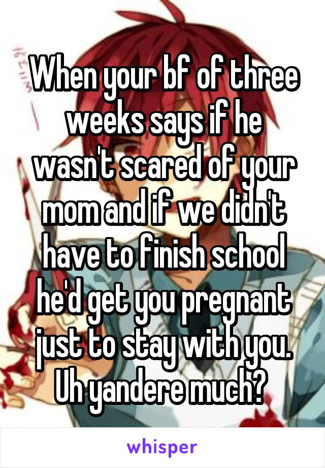 When your bf of three weeks says if he wasn't scared of your mom and if we didn't have to finish school he'd get you pregnant just to stay with you. Uh yandere much? 