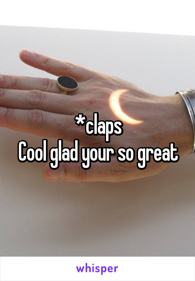 *claps
Cool glad your so great