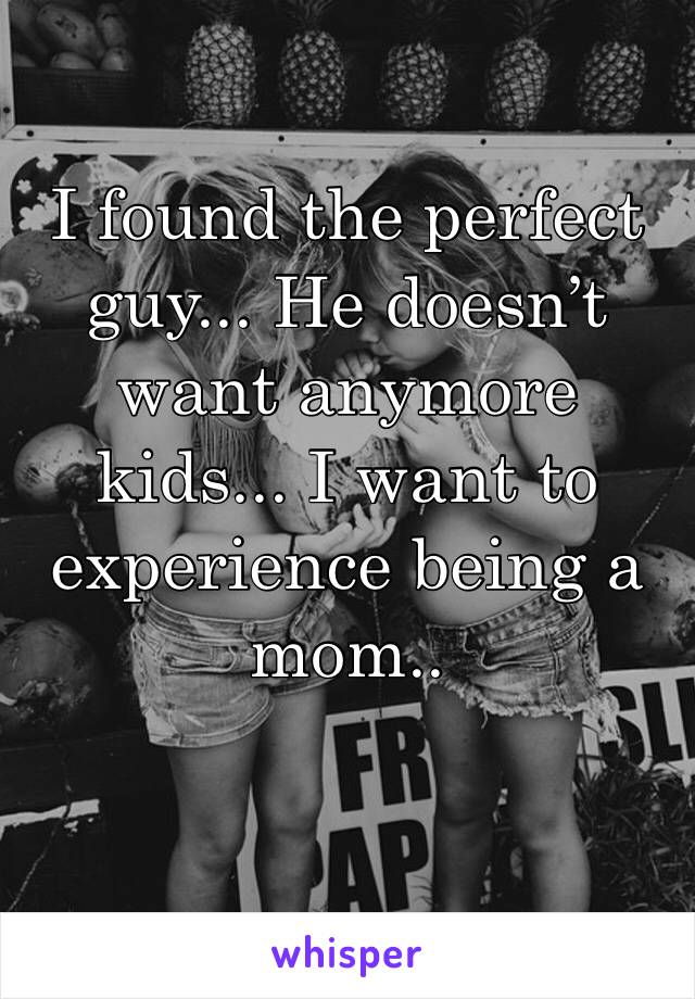 I found the perfect guy... He doesn’t want anymore kids... I want to experience being a mom..