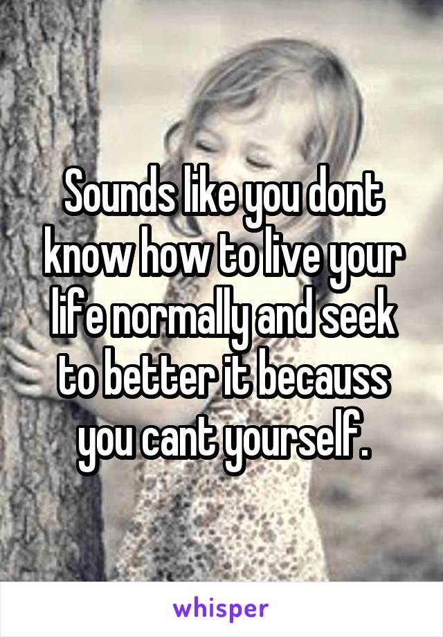 Sounds like you dont know how to live your life normally and seek to better it becauss you cant yourself.