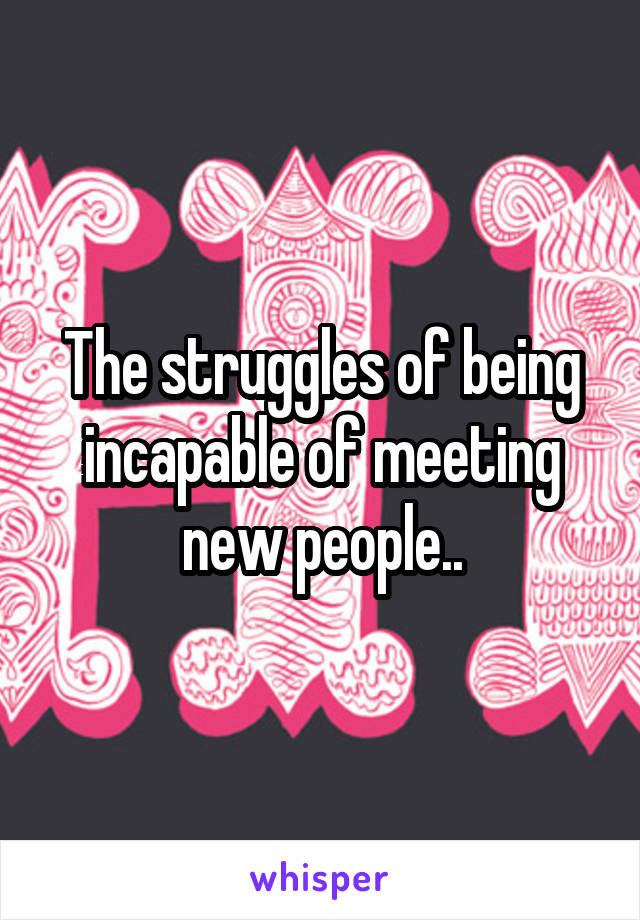 The struggles of being incapable of meeting new people..