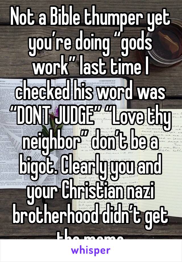 Not a Bible thumper yet you’re doing “gods work” last time I checked his word was “DONT JUDGE” “Love thy neighbor” don’t be a bigot. Clearly you and your Christian nazi brotherhood didn’t get the memo