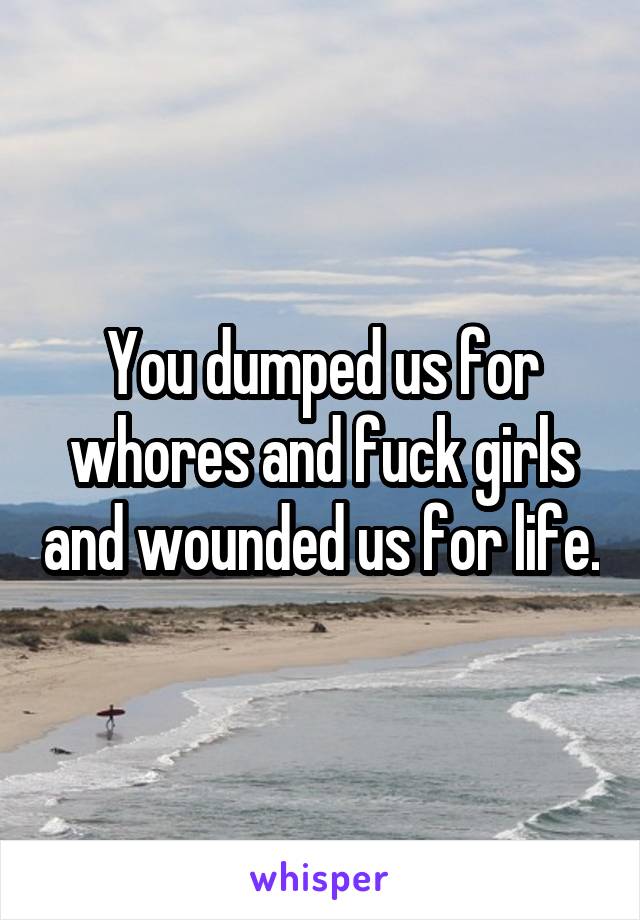 You dumped us for whores and fuck girls and wounded us for life.