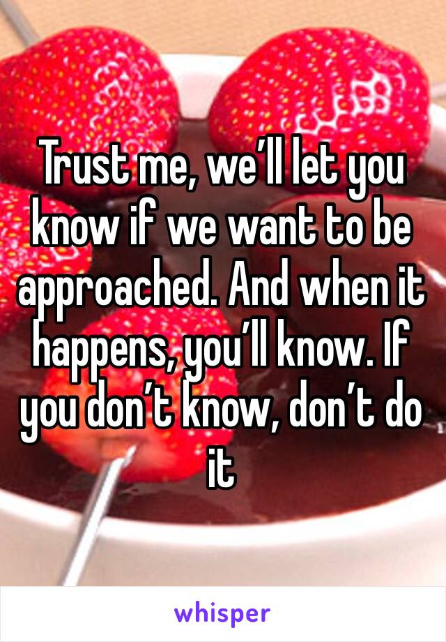 Trust me, we’ll let you know if we want to be approached. And when it happens, you’ll know. If you don’t know, don’t do it 