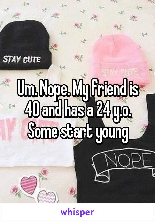 Um. Nope. My friend is 40 and has a 24 y.o. Some start young