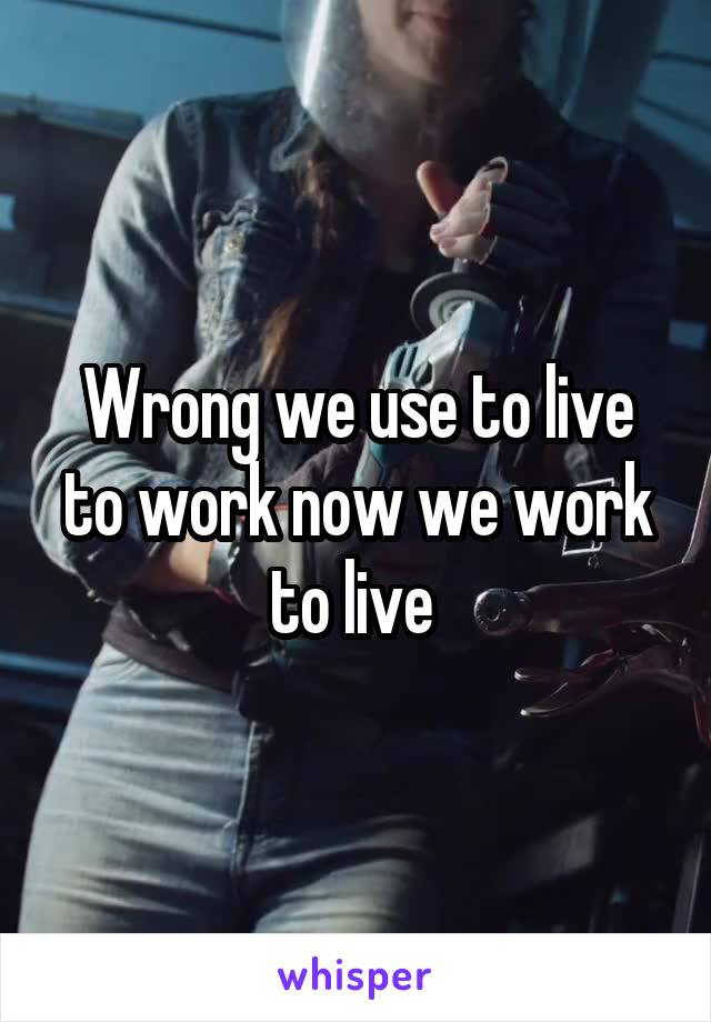 Wrong we use to live to work now we work to live 