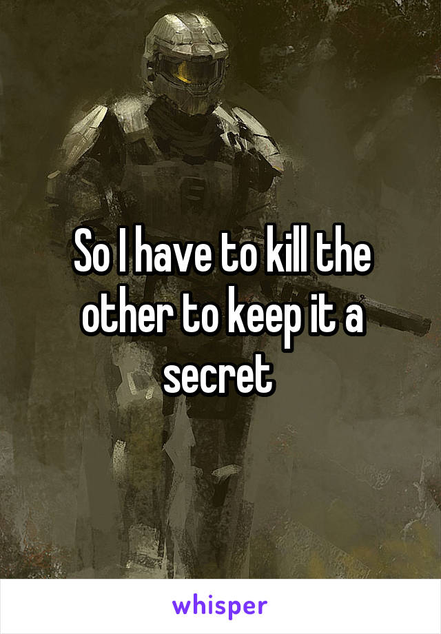 So I have to kill the other to keep it a secret 