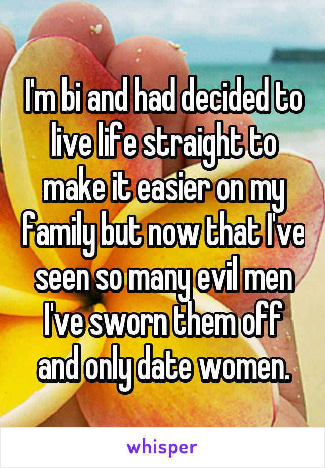 I'm bi and had decided to live life straight to make it easier on my family but now that I've seen so many evil men I've sworn them off and only date women.