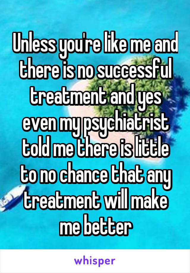 Unless you're like me and there is no successful treatment and yes even my psychiatrist told me there is little to no chance that any treatment will make me better