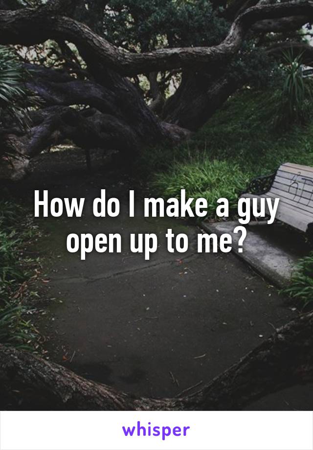 How do I make a guy open up to me?