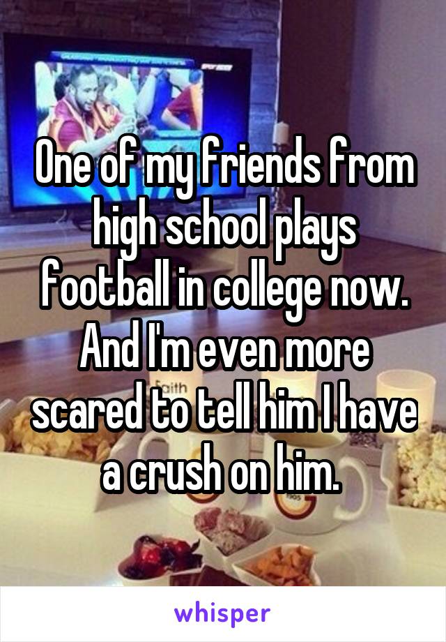 One of my friends from high school plays football in college now. And I'm even more scared to tell him I have a crush on him. 