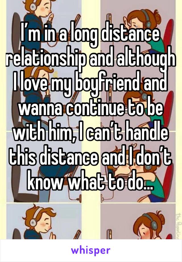 I’m in a long distance relationship and although I love my boyfriend and wanna continue to be with him, I can’t handle this distance and I don’t know what to do...