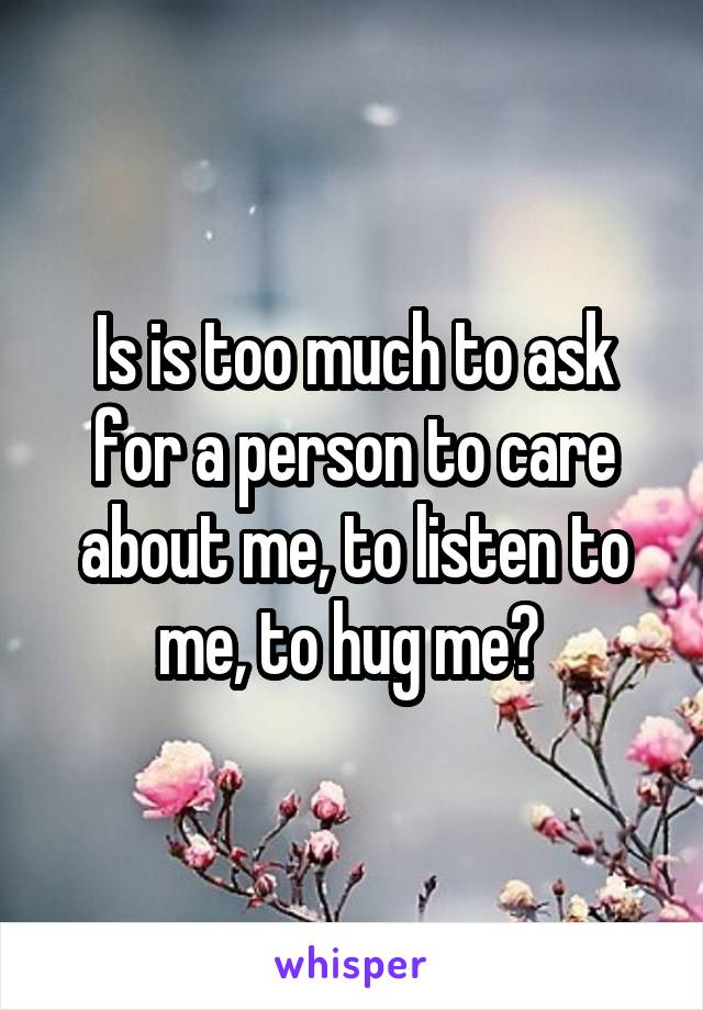 Is is too much to ask for a person to care about me, to listen to me, to hug me? 