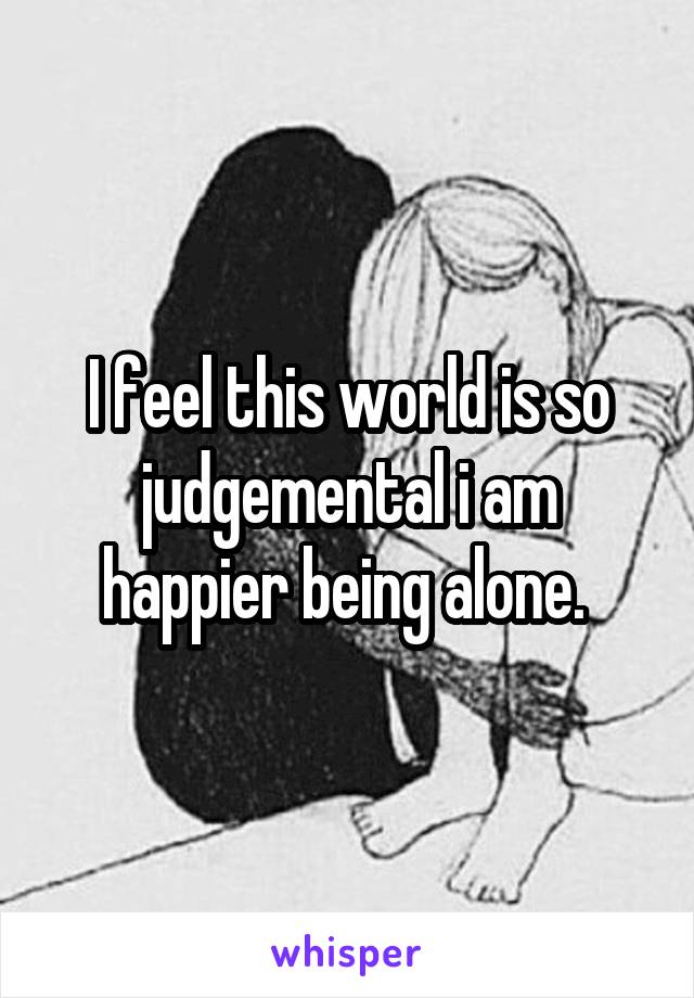 I feel this world is so judgemental i am happier being alone. 