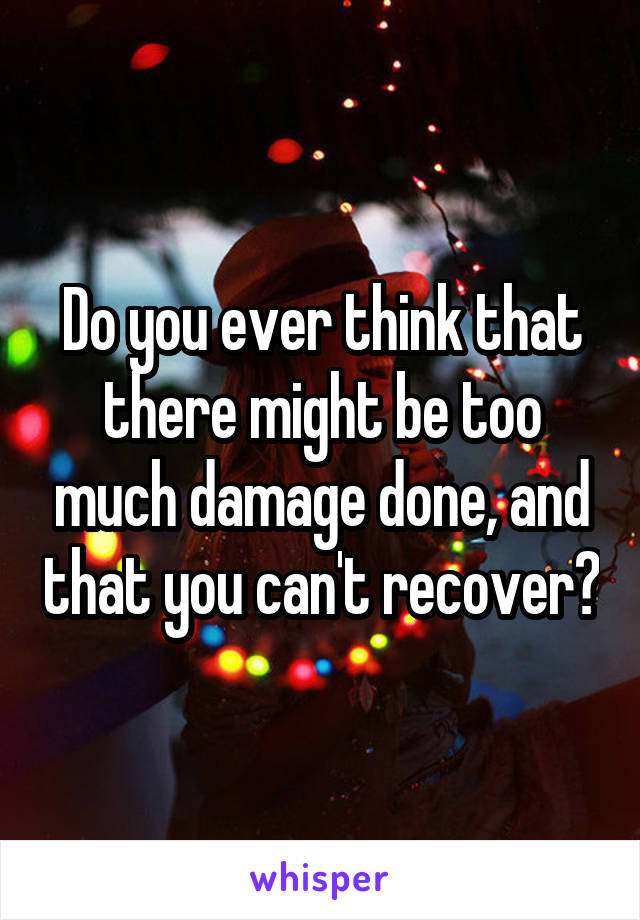 Do you ever think that there might be too much damage done, and that you can't recover?